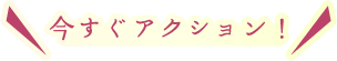 今すぐアクション！