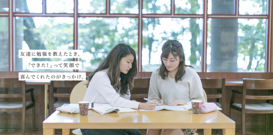 友達に勉強を教えたとき、「できた！」って笑顔で喜んでくれたのがきっかけ。