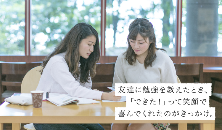 友達に勉強を教えたとき、「できた！」って笑顔で喜んでくれたのがきっかけ。