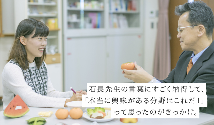 石長先生の言葉にすごく納得して、「本当に興味がある分野はこれだ！」って思ったのがきっかけ。
