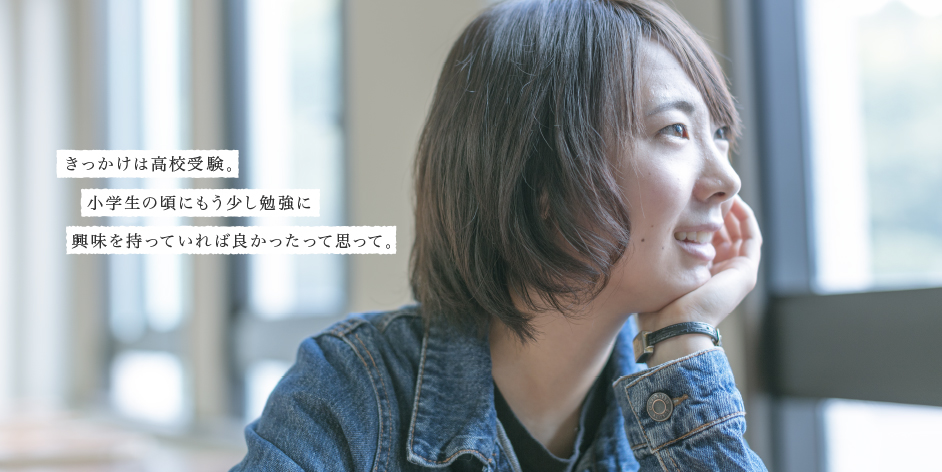 きっかけは高校受験。小学生の頃にもう少し勉強に興味を持っていれば良かったって思って。