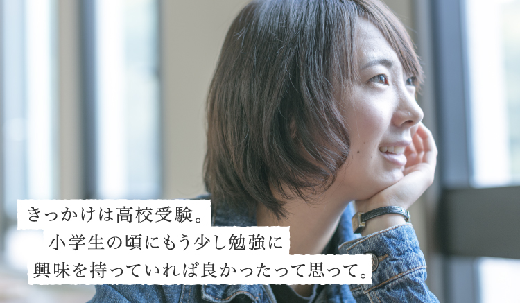 きっかけは高校受験。小学生の頃にもう少し勉強に興味を持っていれば良かったって思って。