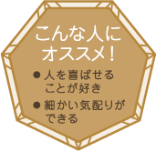 こんな人にオススメ！・人を喜ばせることが好き・細かい気配りができる