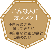 こんな人にオススメ！・自分の力を試してみたい・自由な社風の会社に勤めたい