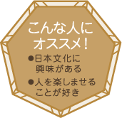 こんな人にオススメ！・日本文化に興味がある・人を楽しませることが好き