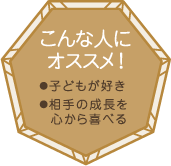 こんな人にオススメ！・子どもが好き・相手の成長を心から喜べる