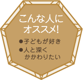 こんな人にオススメ！・子どもが好き・人と深くかかわりたい