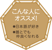 こんな人にオススメ！・日本語が好き・誰とでも仲良くなれる