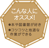 こんな人にオススメ！・本や図書館が好き・コツコツと地道な作業ができる