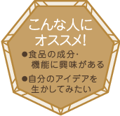 こんな人にオススメ！・食品の成分・機能に興味がある・自分のアイデアを生かしてみたい