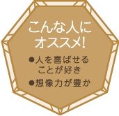 こんな人にオススメ！・人を喜ばせることが好き・想像力が豊か