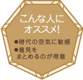 こんな人にオススメ！・時代の空気に敏感・意見をまとめるのが得意