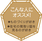 こんな人にオススメ！・ものづくりが好き・住宅の間取り図を見るのが好き