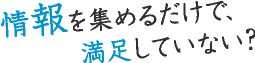 情報を集めるだけで、満足していない？