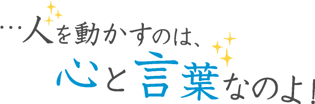 …人を動かすのは、心と言葉なのよ!