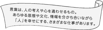 言葉は、人の考えや心を通わせるもの。あらゆる思想や文化、情報を分かち合いながら「人」を幸せにする、さまざまな仕事があります。