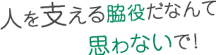 人を支える脇役だなんて思わないで!