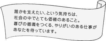 誰かを支えたい、という気持ちは、社会の中でとても価値のあること。喜びの循環をつくる、やりがいのある仕事があなたを待っています。