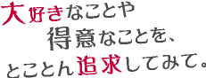 大好きなことや得意なことを、とことん追求してみて。