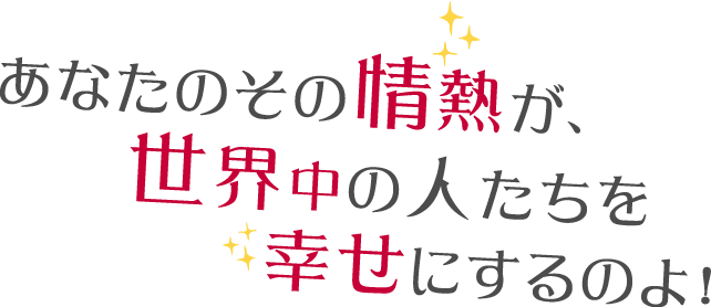 あなたのその情熱が、世界中の人たちを幸せにするのよ！