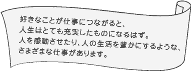 好きなことが仕事につながると、人生はとても充実したものになるはず。人を感動させたり、人の生活を豊かにするような、さまざまな仕事があります。