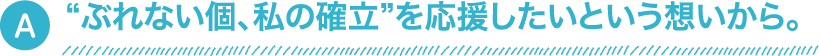 “ぶれない個、私の確立”を応援したいという想いから。