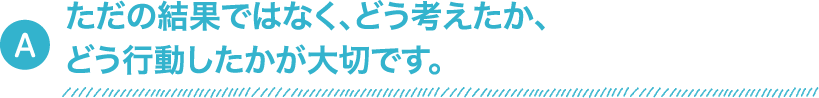 ただの結果ではなく、どう考えたか、どう行動したかが大切です。