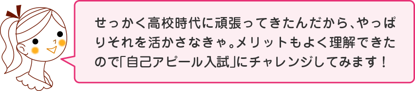 せっかく高校時代に頑張ってきたんだから、やっぱりそれを活かさなきゃ。メリットもよく理解できたので「自己アピール入試」にチャレンジしてみます！